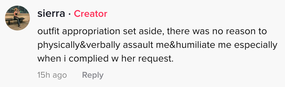 outfit aside, there was no reason to physically & verbally assault me & humiliate me, especially when I complied w her request".