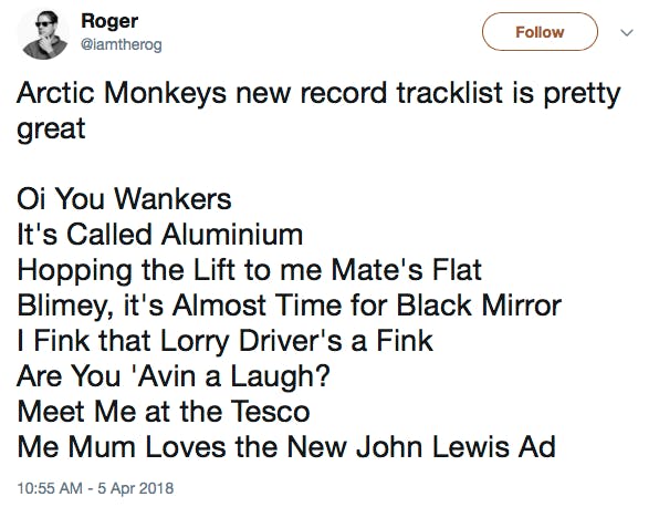 Arctic Monkeys new record tracklist is pretty great Oi You Wankers It's Called Aluminium Hopping the Lift to me Mate's Flat Blimey, it's Almost Time for Black Mirror I Fink that Lorry Driver's a Fink Are You 'Avin a Laugh? Meet Me at the Tesco Me Mum Loves the New John Lewis Ad