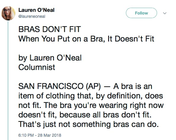 BRAS DON'T FIT When You Put on a Bra, It Doesn't Fit by Lauren O'Neal Columnist SAN FRANCISCO (AP) — A bra is an item of clothing that, by definition, does not fit. The bra you're wearing right now doesn't fit, because all bras don't fit. That's just not something bras can do.