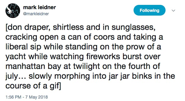 [don draper, shirtless and in sunglasses, cracking open a can of coors and taking a liberal sip while standing on the prow of a yacht while watching fireworks burst over manhattan bay at twilight on the fourth of july… slowly morphing into jar jar binks in the course of a gif]