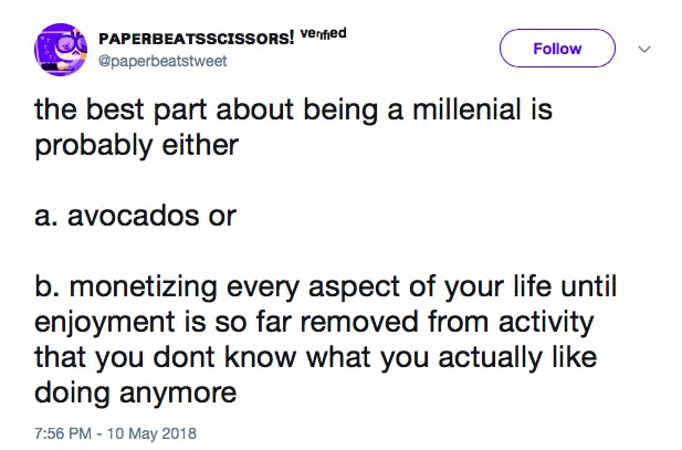 the best part about being a millenial is probably either a. avocados or b. monetizing every aspect of your life until enjoyment is so far removed from activity that you dont know what you actually like doing anymore