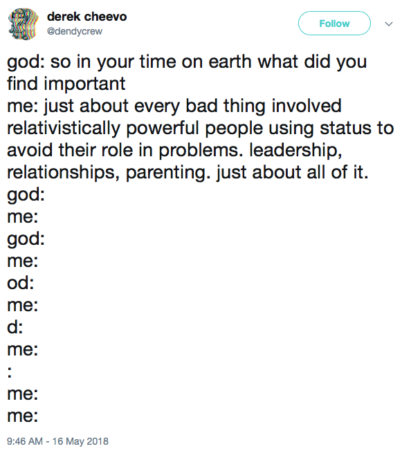 god: so in your time on earth what did you find important me: just about every bad thing involved relativistically powerful people using status to avoid their role in problems. leadership, relationships, parenting. just about all of it. god: me: god: me: od: me: d: me: : me: me: