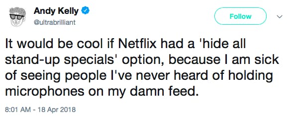 It would be cool if Netflix had a 'hide all stand-up specials' option, because I am sick of seeing people I've never heard of holding microphones on my damn feed.