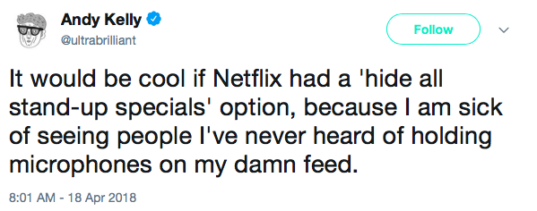 It would be cool if Netflix had a 'hide all stand-up specials' option, because I am sick of seeing people I've never heard of holding microphones on my damn feed.