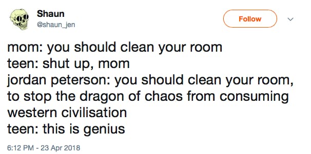 mom: you should clean your room teen: shut up, mom jordan peterson: you should clean your room, to stop the dragon of chaos from consuming western civilisation teen: this is genius