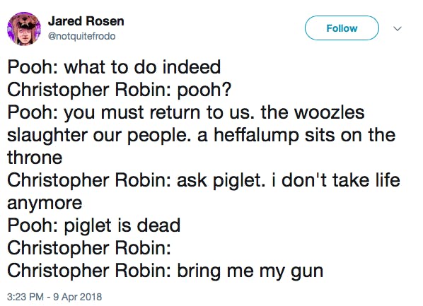 Pooh: what to do indeed Christopher Robin: pooh? Pooh: you must return to us. the woozles slaughter our people. a heffalump sits on the throne Christopher Robin: ask piglet. i don't take life anymore Pooh: piglet is dead Christopher Robin: Christopher Robin: bring me my gun