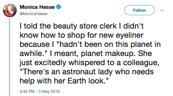 I told the beauty store clerk I didn't know how to shop for new eyeliner because I 'hadn't been on this planet in awhile.' I meant, planet makeup. She just excitedly whispered to a colleague, 'There's an astronaut lady who needs help with her Earth look.'
