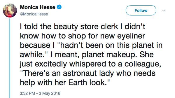 I told the beauty store clerk I didn't know how to shop for new eyeliner because I 'hadn't been on this planet in awhile.' I meant, planet makeup. She just excitedly whispered to a colleague, 'There's an astronaut lady who needs help with her Earth look.'