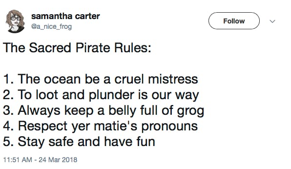 The Sacred Pirate Rules: 1. The ocean be a cruel mistress 2. To loot and plunder is our way 3. Always keep a belly full of grog 4. Respect yer matie's pronouns 5. Stay safe and have fun