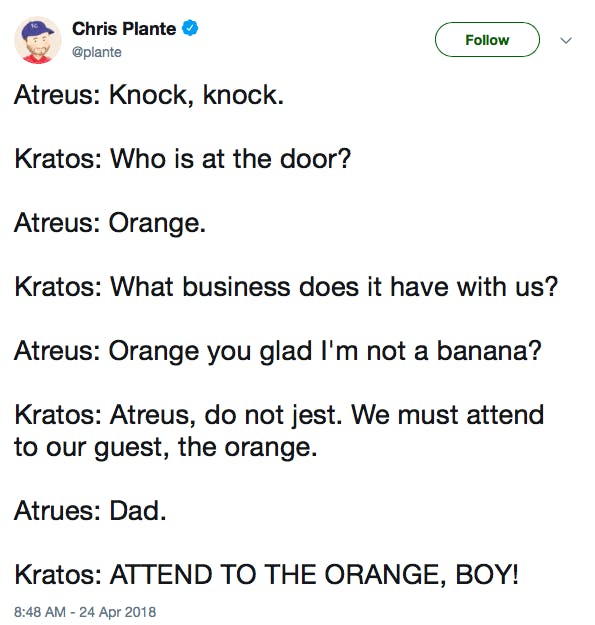 Atreus: Knock, knock. Kratos: Who is at the door? Atreus: Orange. Kratos: What business does it have with us? Atreus: Orange you glad I'm not a banana? Kratos: Atreus, do not jest. We must attend to our guest, the orange. Atrues: Dad. Kratos: ATTEND TO THE ORANGE, BOY!