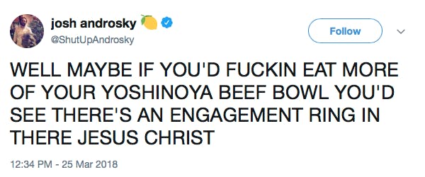 WELL MAYBE IF YOU'D FUCKIN EAT MORE OF YOUR YOSHINOYA BEEF BOWL YOU'D SEE THERE'S AN ENGAGEMENT RING IN THERE JESUS CHRIST