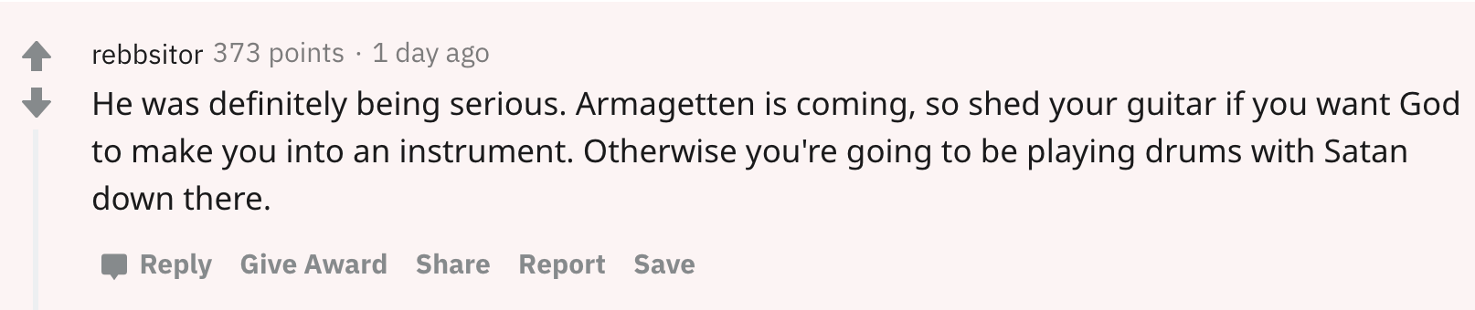 reddit comment saying "He was definitely being serious. Armagetten is coming, so shed your guitar if you want God to make you into an instrument. Otherwise you're going to be playing drums with Satan down there."