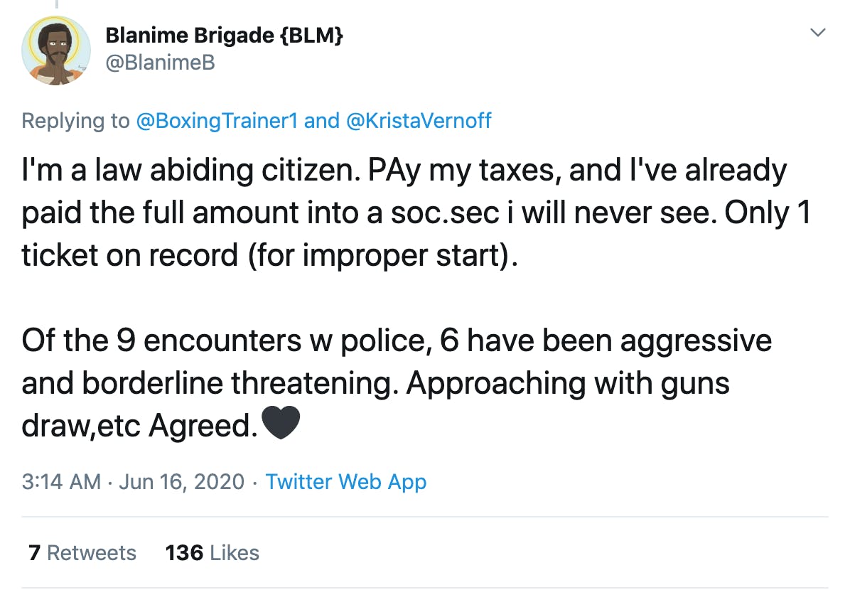 I'm a law abiding citizen. PAy my taxes, and I've already paid the full amount into a soc.sec i will never see. Only 1 ticket on record (for improper start).  Of the 9 encounters w police, 6 have been aggressive and borderline threatening. Approaching with guns draw,etc Agreed.