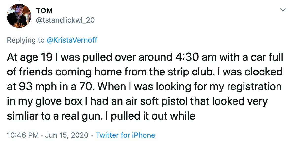 At age 19 I was pulled over around 4:30 am with a car full of friends coming home from the strip club. I was clocked at 93 mph in a 70. When I was looking for my registration in my glove box I had an air soft pistol that looked very simliar to a real gun. I pulled it out while