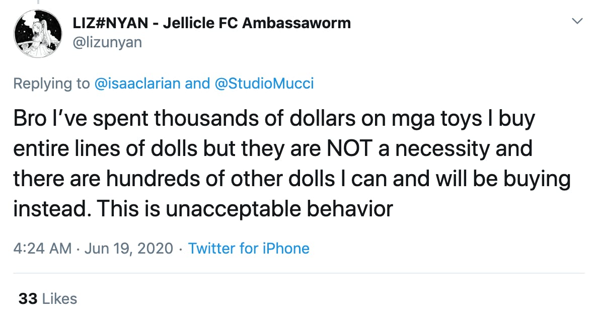 Bro I’ve spent thousands of dollars on mga toys I buy entire lines of dolls but they are NOT a necessity and there are hundreds of other dolls I can and will be buying instead. This is unacceptable behavior