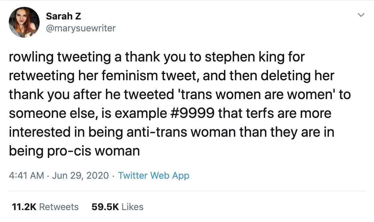 rowling tweeting a thank you to stephen king for retweeting her feminism tweet, and then deleting her thank you after he tweeted 'trans women are women' to someone else, is example #9999 that terfs are more interested in being anti-trans woman than they are in being pro-cis woman
