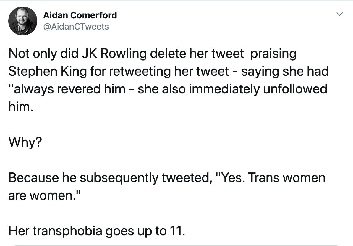 Not only did JK Rowling delete her tweet  praising Stephen King for retweeting her tweet - saying she had "always revered him - she also immediately unfollowed him.  Why?  Because he subsequently tweeted, "Yes. Trans women are women."  Her transphobia goes up to 11.