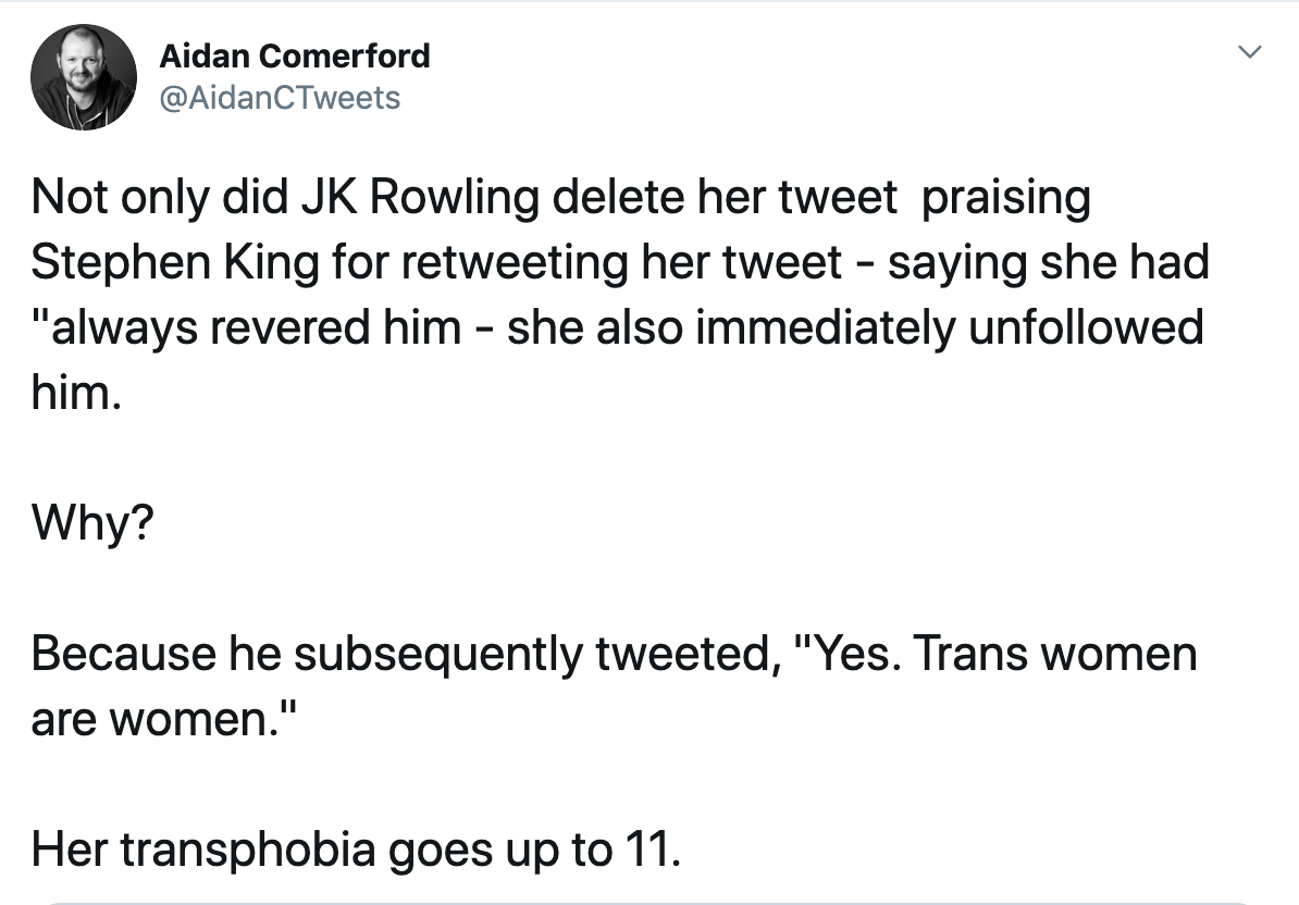 Not only did JK Rowling delete her tweet praising Stephen King for retweeting her tweet - saying she had "always revered him - she also immediately unfollowed him. Why? Because he subsequently tweeted, "Yes. Trans women are women." Her transphobia goes up to 11.