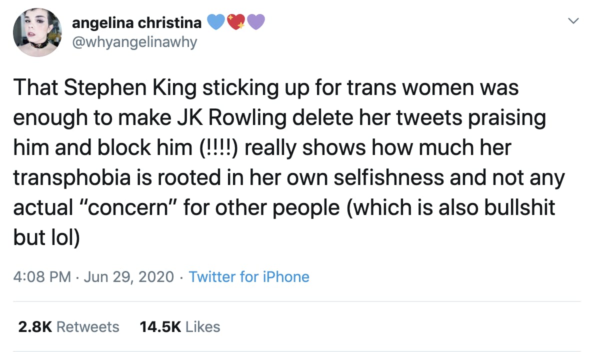 That Stephen King sticking up for trans women was enough to make JK Rowling delete her tweets praising him and block him (!!!!) really shows how much her transphobia is rooted in her own selfishness and not any actual “concern” for other people (which is also bullshit but lol)