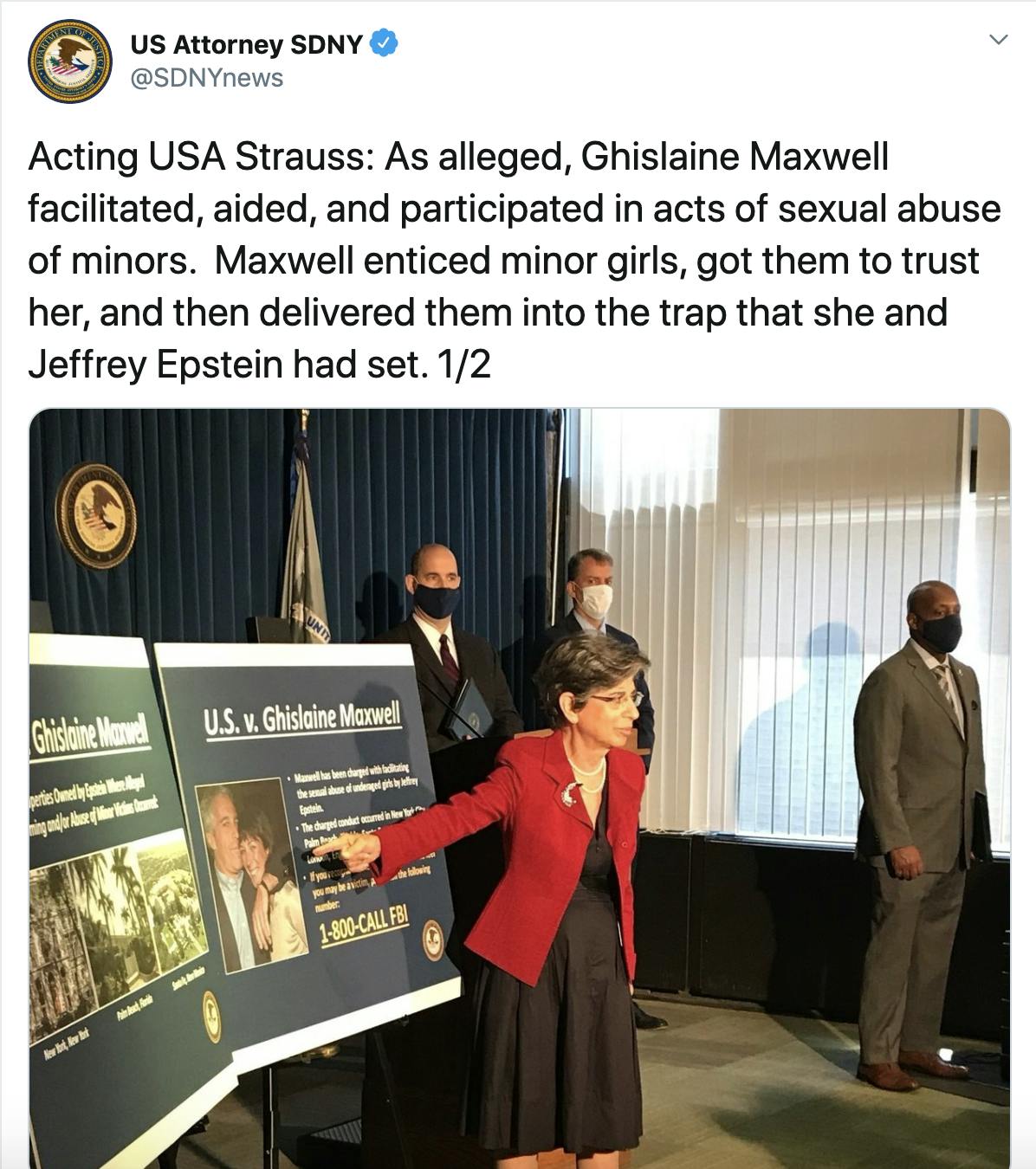 Acting USA Strauss: As alleged, Ghislaine Maxwell facilitated, aided, and participated in acts of sexual abuse of minors.  Maxwell enticed minor girls, got them to trust her, and then delivered them into the trap that she and Jeffrey Epstein had set. 1/2