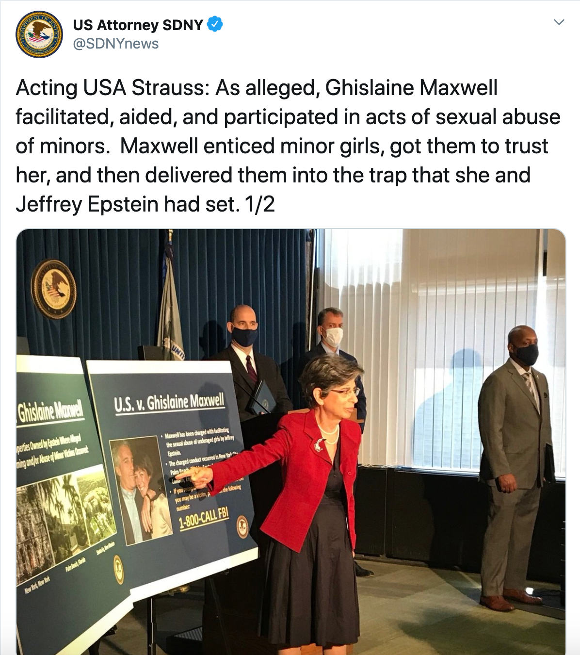 Acting USA Strauss: As alleged, Ghislaine Maxwell facilitated, aided, and participated in acts of sexual abuse of minors. Maxwell enticed minor girls, got them to trust her, and then delivered them into the trap that she and Jeffrey Epstein had set. 1/2