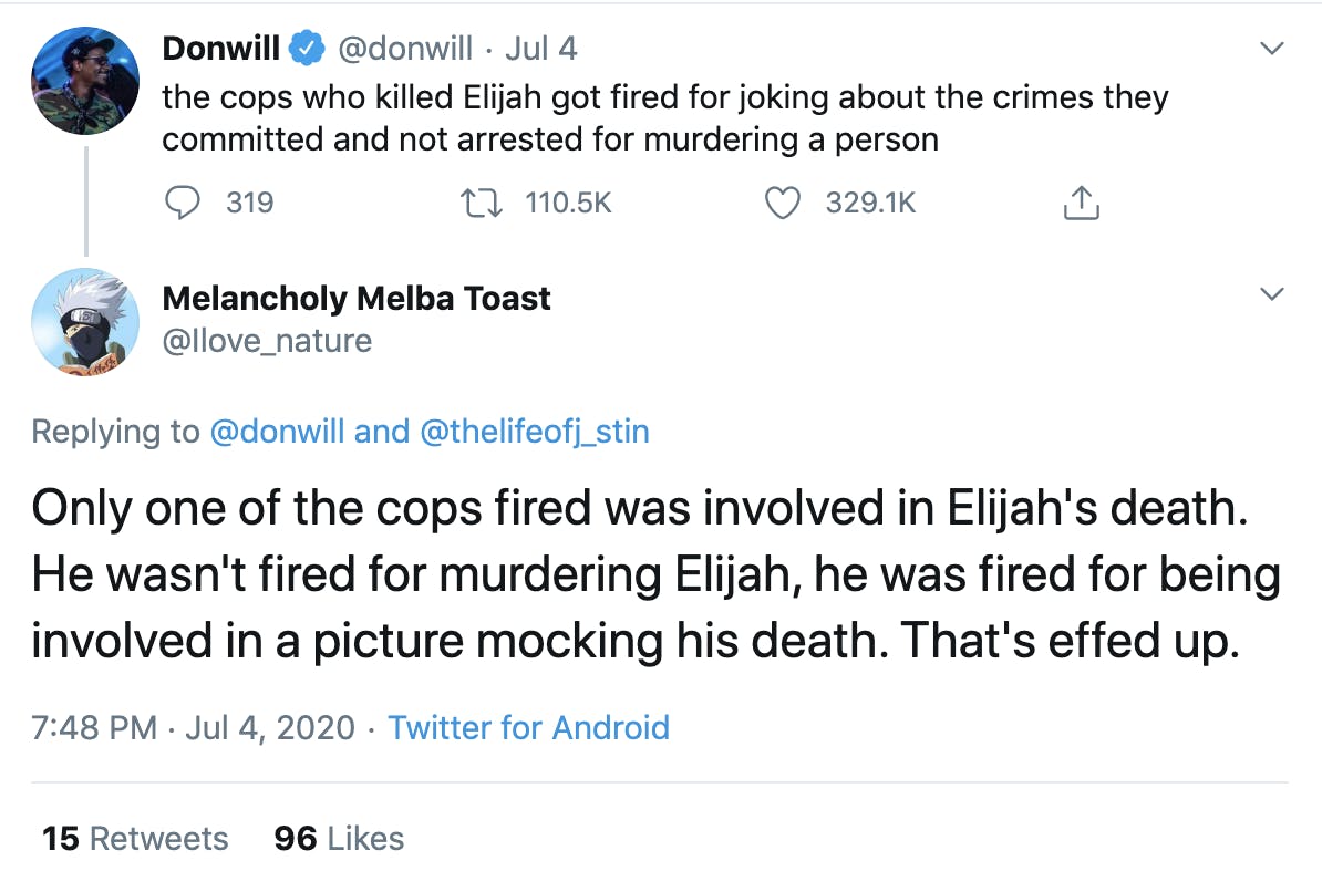 @donwill "the cops who killed Elijah got fired for joking about the crimes they committed and not arrested for murdering a person" reply by @Ilove_nature "Only one of the cops fired was involved in Elijah's death. He wasn't fired for murdering Elijah, he was fired for being involved in a picture mocking his death. That's effed up."