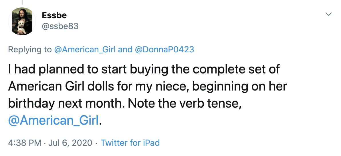 I had planned to start buying the complete set of American Girl dolls for my niece, beginning on her birthday next month. Note the verb tense,  @American_Girl .