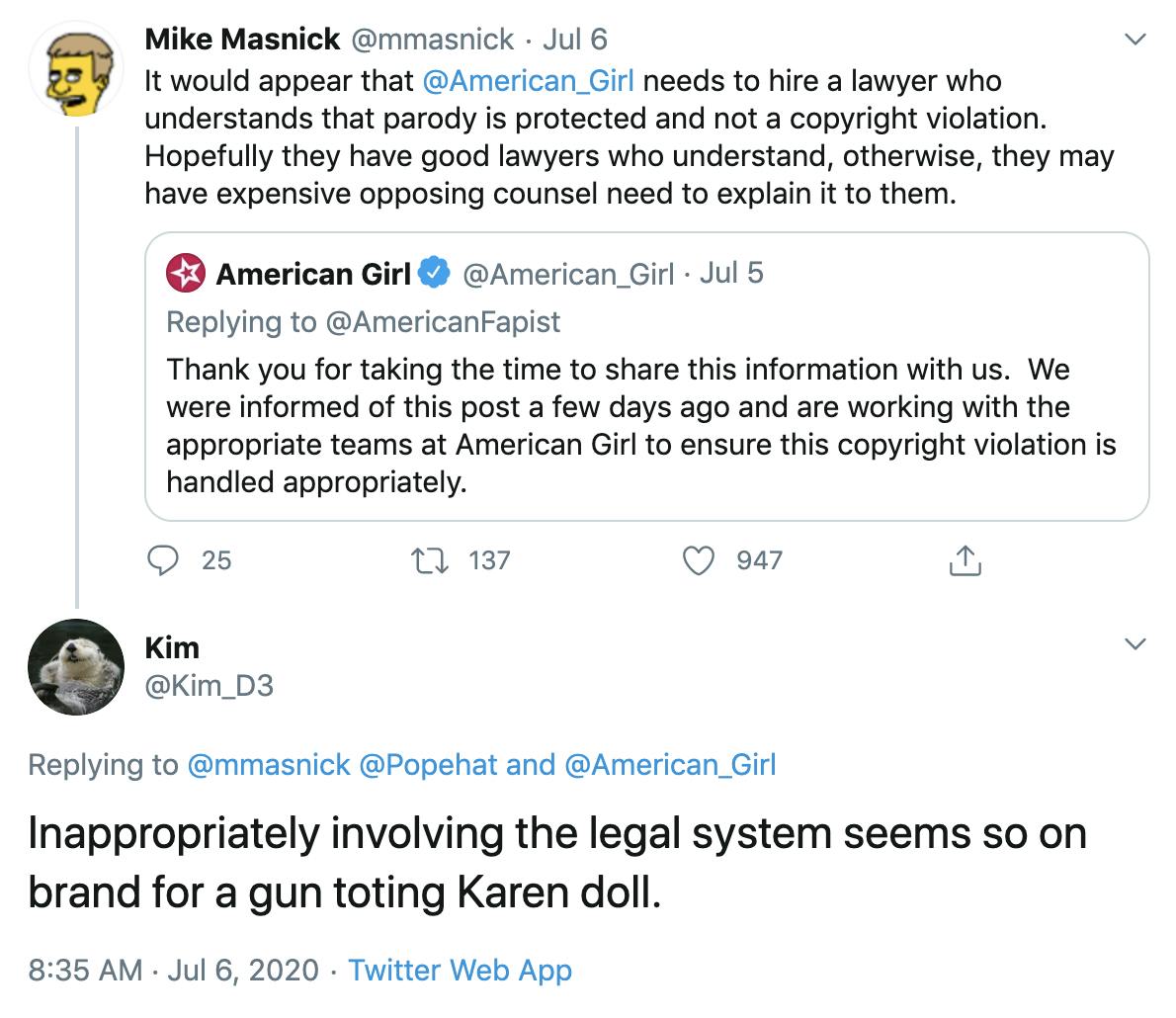 @mmasnick "It would appear that  @American_Girl  needs to hire a lawyer who understands that parody is protected and not a copyright violation. Hopefully they have good lawyers who understand, otherwise, they may have expensive opposing counsel need to explain it to them." @Kim_D3 "Inappropriately involving the legal system seems so on brand for a gun toting Karen doll."