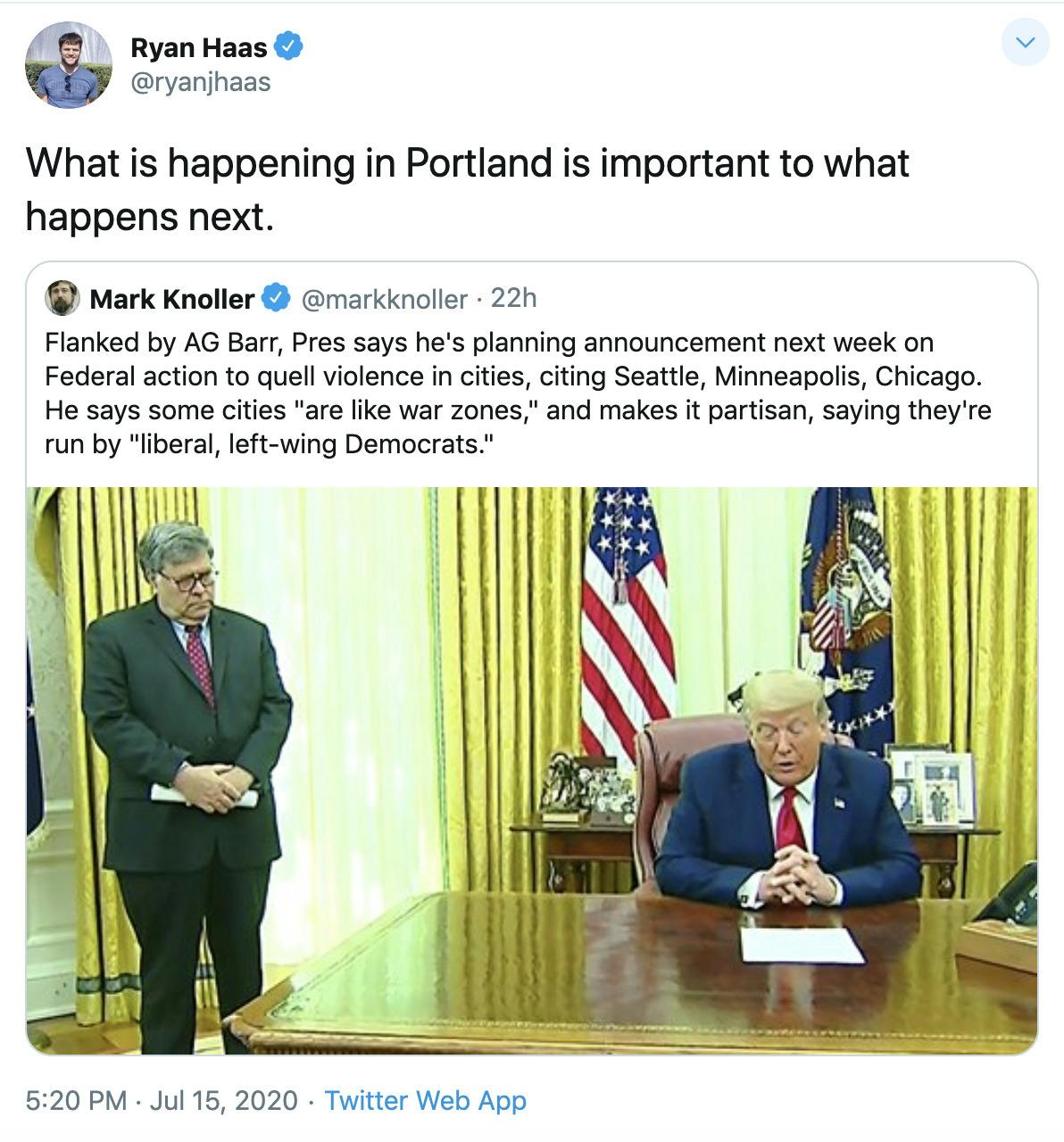 Ryan Haas "What is happening in Portland is important to what happens next." attached to tweet by Mark Knoller saying "Flanked by AG Barr, Pres says he's planning announcement next week on Federal action to quell violence in cities, citing Seattle, Minneapolis, Chicago. He says some cities "are like war zones," and makes it partisan, saying they're run by "liberal, left-wing Democrats."