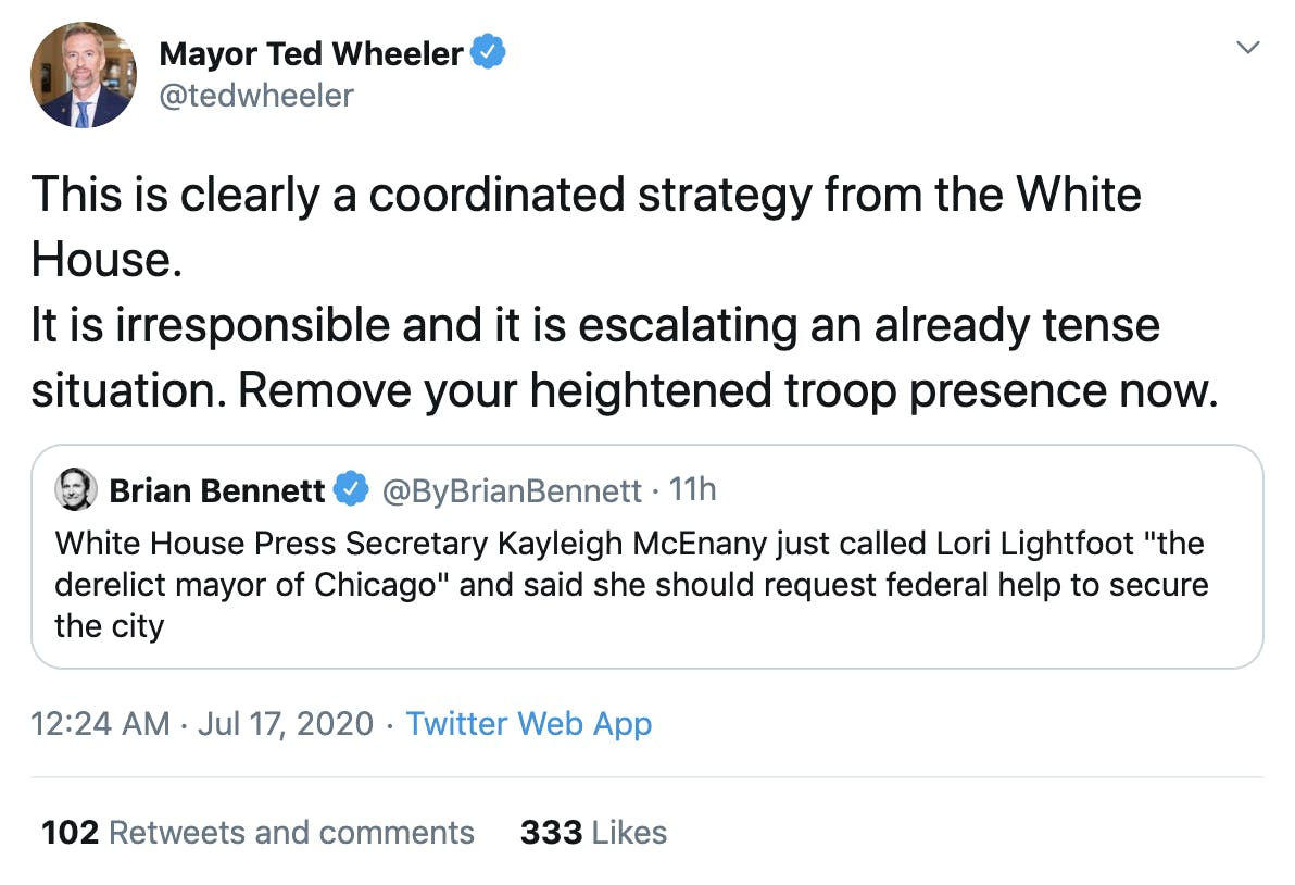 Ted Wheeler "This is clearly a coordinated strategy from the White House. It is irresponsible and it is escalating an already tense situation. Remove your heightened troop presence now." 
