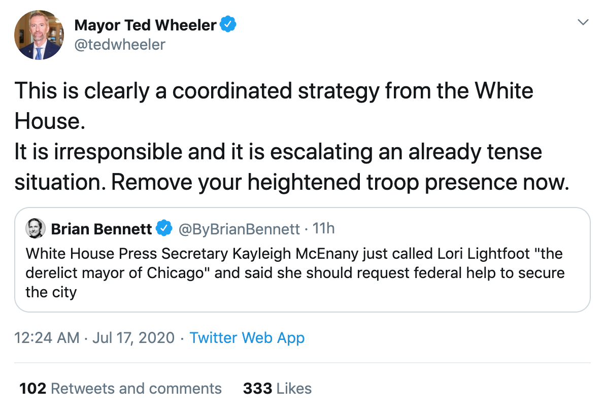 Ted Wheeler "This is clearly a coordinated strategy from the White House. It is irresponsible and it is escalating an already tense situation. Remove your heightened troop presence now." 