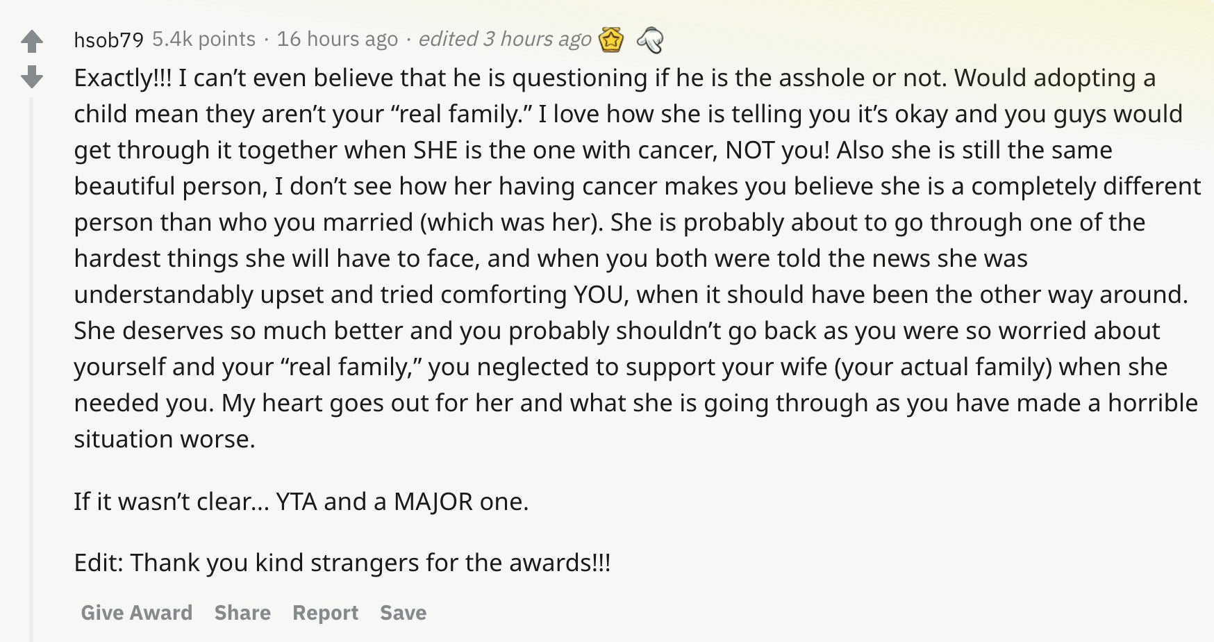 Exactly!!! I can’t even believe that he is questioning if he is the asshole or not. Would adopting a child mean they aren’t your “real family.” I love how she is telling you it’s okay and you guys would get through it together when SHE is the one with cancer, NOT you! Also she is still the same beautiful person, I don’t see how her having cancer makes you believe she is a completely different person than who you married (which was her). She is probably about to go through one of the hardest things she will have to face, and when you both were told the news she was understandably upset and tried comforting YOU, when it should have been the other way around. She deserves so much better and you probably shouldn’t go back as you were so worried about yourself and your “real family,” you neglected to support your wife (your actual family) when she needed you. My heart goes out for her and what she is going through as you have made a horrible situation worse. If it wasn’t clear... YTA and a MAJOR one. Edit: Thank you kind strangers for the awards!!!