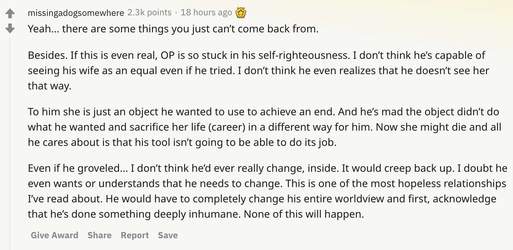 Yeah... there are some things you just can’t come back from. Besides. If this is even real, OP is so stuck in his self-righteousness. I don’t think he’s capable of seeing his wife as an equal even if he tried. I don’t think he even realizes that he doesn’t see her that way. To him she is just an object he wanted to use to achieve an end. And he’s mad the object didn’t do what he wanted and sacrifice her life (career) in a different way for him. Now she might die and all he cares about is that his tool isn’t going to be able to do its job. Even if he groveled... I don’t think he’d ever really change, inside. It would creep back up. I doubt he even wants or understands that he needs to change. This is one of the most hopeless relationships I’ve read about. He would have to completely change his entire worldview and first, acknowledge that he’s done something deeply inhumane. None of this will happen.