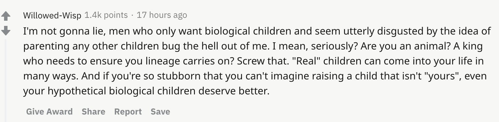 I'm not gonna lie, men who only want biological children and seem utterly disgusted by the idea of parenting any other children bug the hell out of me. I mean, seriously? Are you an animal? A king who needs to ensure you lineage carries on? Screw that. "Real" children can come into your life in many ways. And if you're so stubborn that you can't imagine raising a child that isn't "yours", even your hypothetical biological children deserve better.