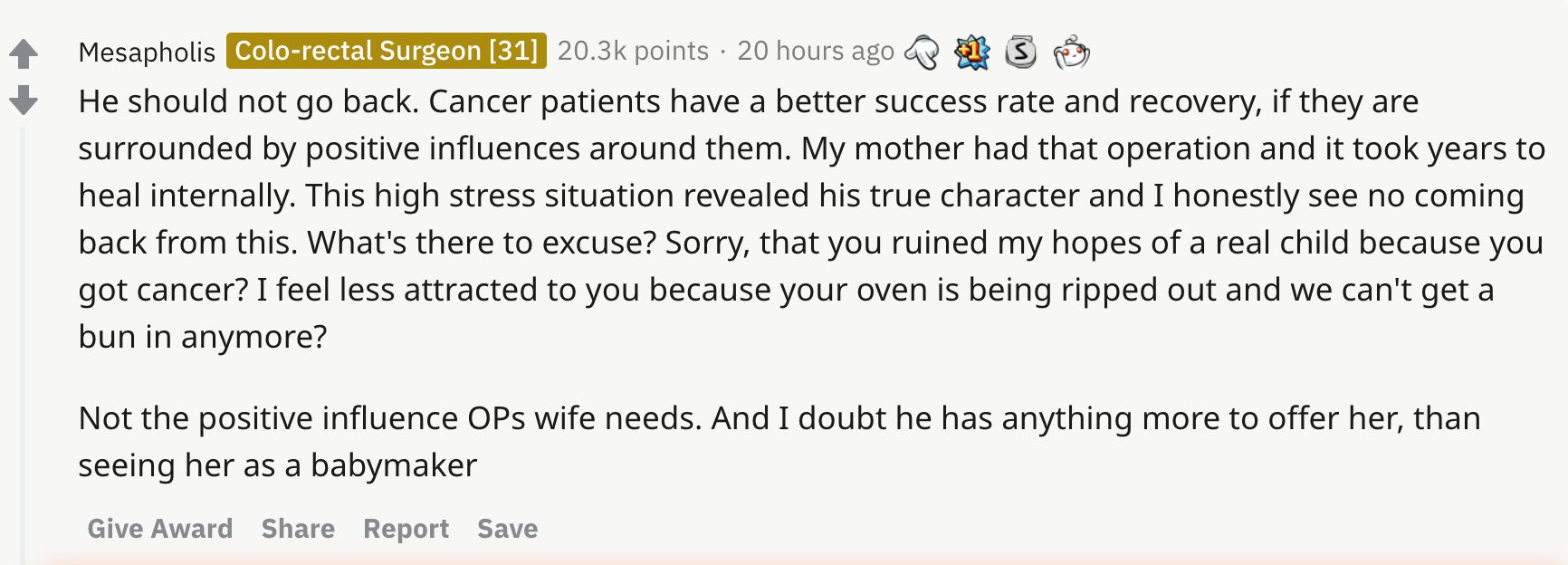 He should not go back. Cancer patients have a better success rate and recovery, if they are surrounded by positive influences around them. My mother had that operation and it took years to heal internally. This high stress situation revealed his true character and I honestly see no coming back from this. What's there to excuse? Sorry, that you ruined my hopes of a real child because you got cancer? I feel less attracted to you because your oven is being ripped out and we can't get a bun in anymore? Not the positive influence OPs wife needs. And I doubt he has anything more to offer her, than seeing her as a babymaker
