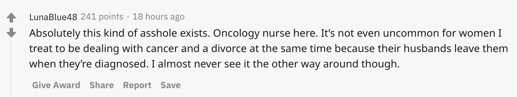 Absolutely this kind of asshole exists. Oncology nurse here. It’s not even uncommon for women I treat to be dealing with cancer and a divorce at the same time because their husbands leave them when they’re diagnosed. I almost never see it the other way around though.