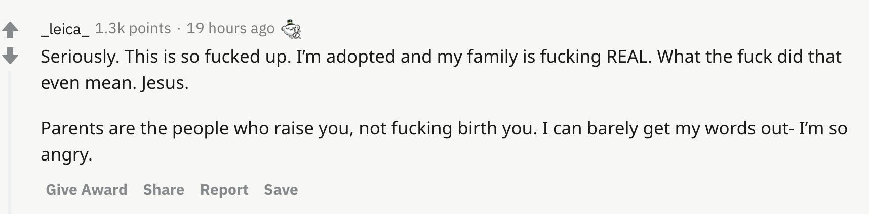 Seriously. This is so fucked up. I’m adopted and my family is fucking REAL. What the fuck did that even mean. Jesus.  Parents are the people who raise you, not fucking birth you. I can barely get my words out- I’m so angry.