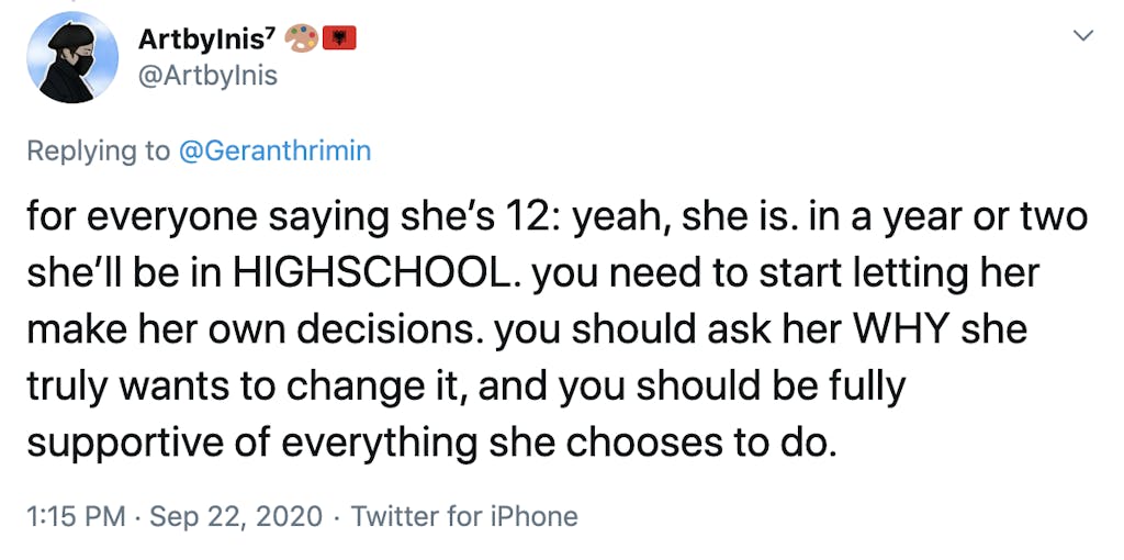 for everyone saying she’s 12: yeah, she is. in a year or two she’ll be in HIGHSCHOOL. you need to start letting her make her own decisions. you should ask her WHY she truly wants to change it, and you should be fully supportive of everything she chooses to do.