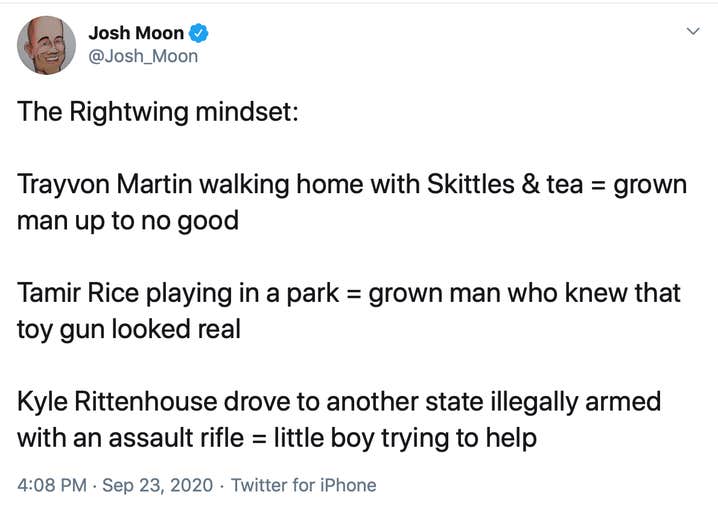 The Rightwing mindset: Trayvon Martin walking home with Skittles & tea = grown man up to no good Tamir Rice playing in a park = grown man who knew that toy gun looked real Kyle Rittenhouse drove to another state illegally armed with an assault rifle = little boy trying to help