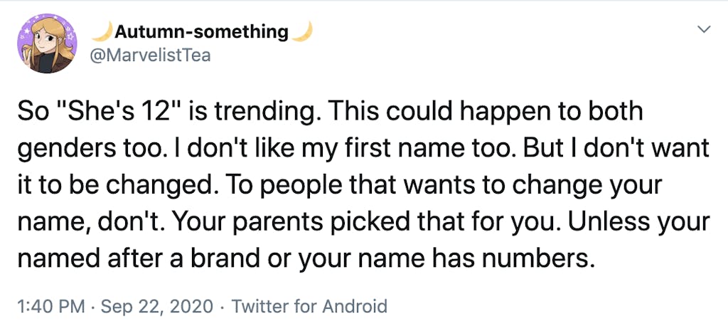 So "She's 12" is trending. This could happen to both genders too. I don't like my first name too. But I don't want it to be changed. To people that wants to change your name, don't. Your parents picked that for you. Unless your named after a brand or your name has numbers.