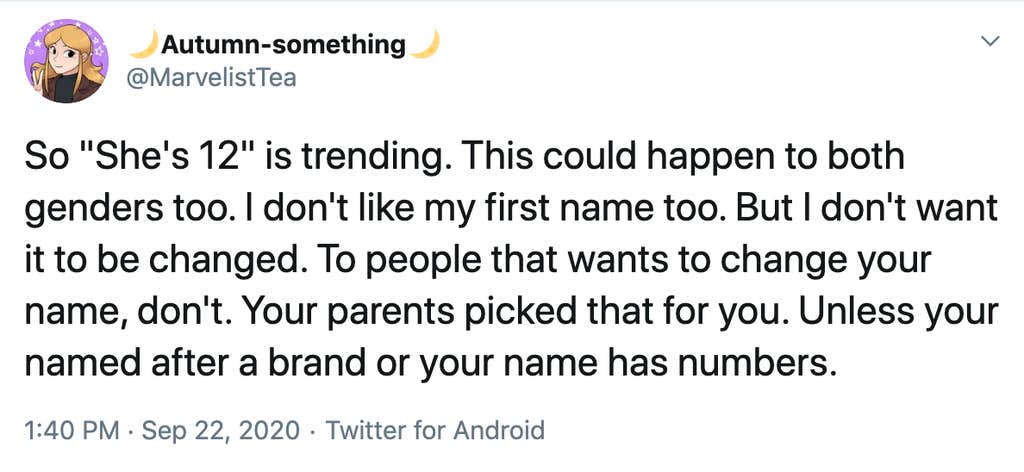 So "She's 12" is trending. This could happen to both genders too. I don't like my first name too. But I don't want it to be changed. To people that wants to change your name, don't. Your parents picked that for you. Unless your named after a brand or your name has numbers.