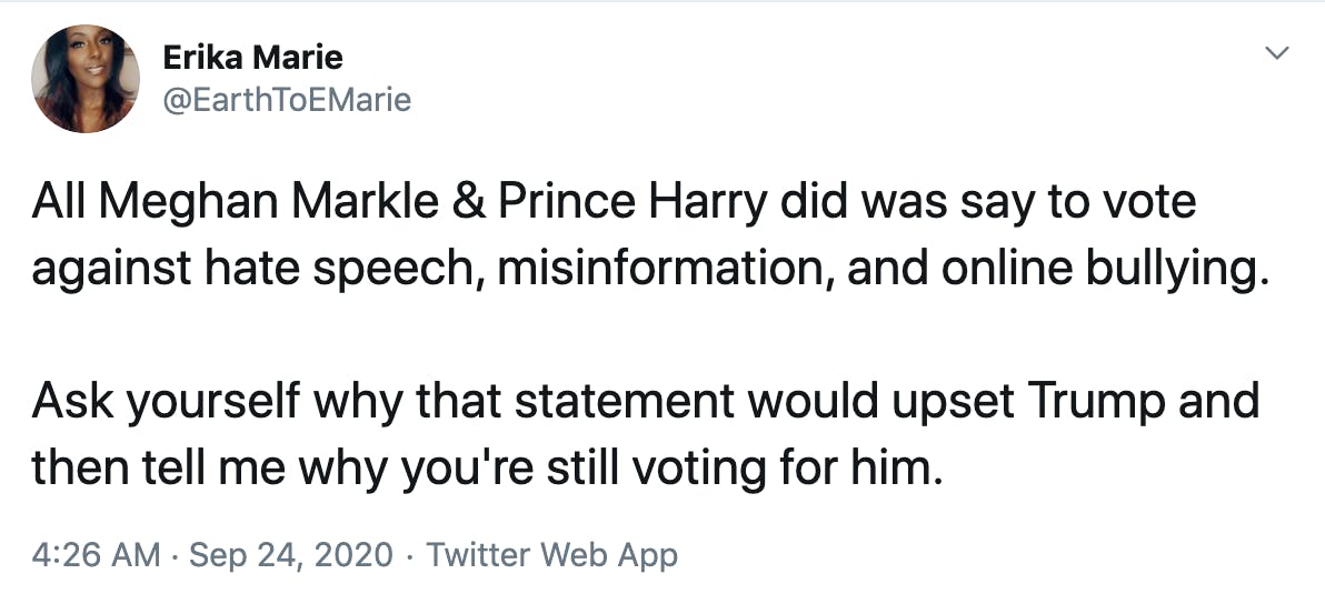 All Meghan Markle & Prince Harry did was say to vote against hate speech, misinformation, and online bullying.  Ask yourself why that statement would upset Trump and then tell me why you're still voting for him.