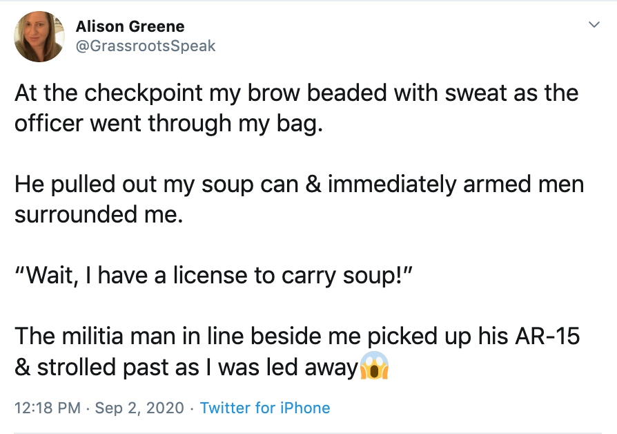 At the checkpoint my brow beaded with sweat as the officer went through my bag.  He pulled out my soup can & immediately armed men surrounded me.  “Wait, I have a license to carry soup!”  The militia man in line beside me picked up his AR-15 & strolled past as I was led awayFace screaming in fear