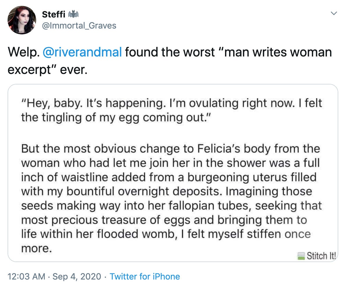 "Welp. @riverandmal found the worst “man writes woman excerpt” ever." screenshot of the bad writing 'Hey baby I'm ovulating right now, I felt the tingle of my egg coming out' But the most obvious change to Felicia's body from the woman who had let me join her in the shower was a full inch of waistline added from a burgeoning uterus filled with my bountiful overnight deposits. Imagining those seeds making way into her Fallopian tubes, seeking that most precious treasure of eggs and bringing them to life within her flooded womb, I felt myself stiffen once more.'