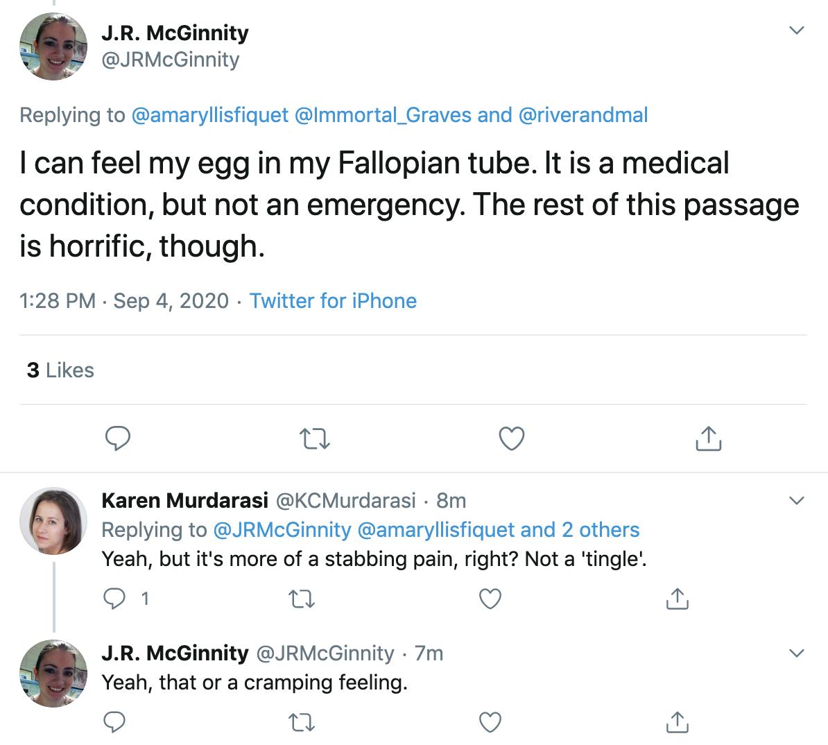@JRMcGinnity "I can feel my egg in my Fallopian tube. It is a medical condition, but not an emergency. The rest of this passage is horrific, though."  @KCMurdarasi "Yeah, but it's more of a stabbing pain, right? Not a 'tingle'."  @JRMcGinnity  "Yeah, that or a cramping feeling."