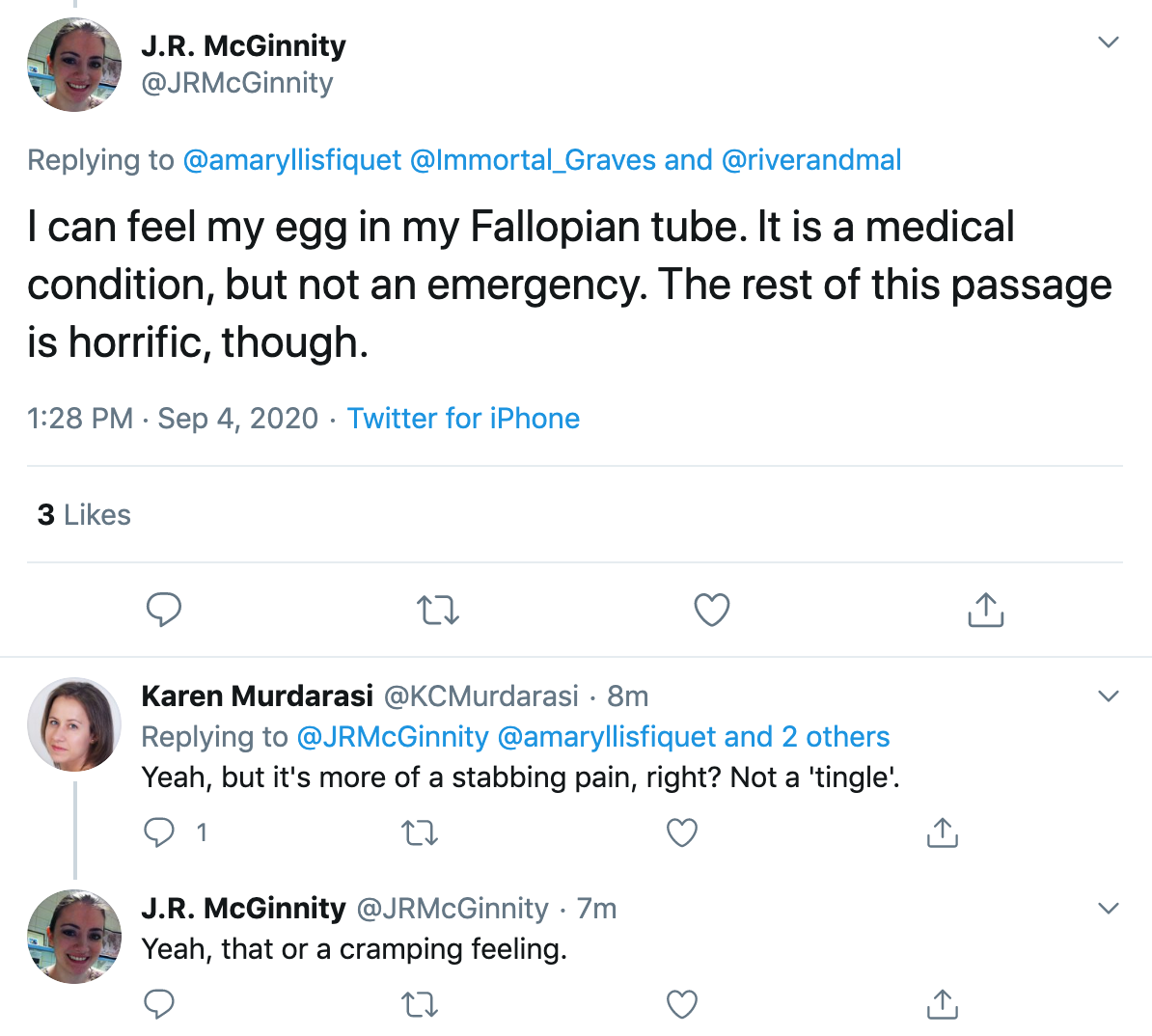 @JRMcGinnity "I can feel my egg in my Fallopian tube. It is a medical condition, but not an emergency. The rest of this passage is horrific, though." @KCMurdarasi "Yeah, but it's more of a stabbing pain, right? Not a 'tingle'." @JRMcGinnity "Yeah, that or a cramping feeling."
