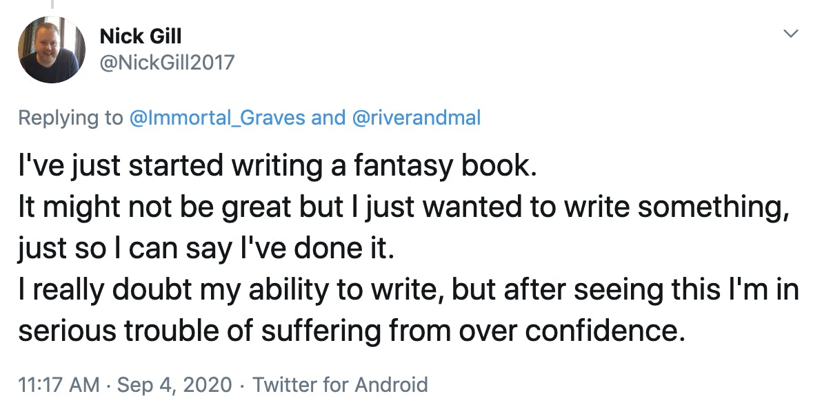 I've just started writing a fantasy book. It might not be great but I just wanted to write something, just so I can say I've done it. I really doubt my ability to write, but after seeing this I'm in serious trouble of suffering from over confidence.