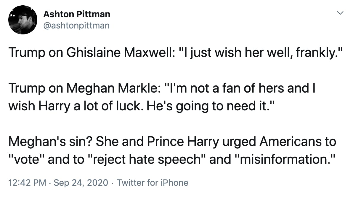 Trump on Ghislaine Maxwell: "I just wish her well, frankly." Trump on Meghan Markle: "I'm not a fan of hers and I wish Harry a lot of luck. He's going to need it." Meghan's sin? She and Prince Harry urged Americans to "vote" and to "reject hate speech" and "misinformation."