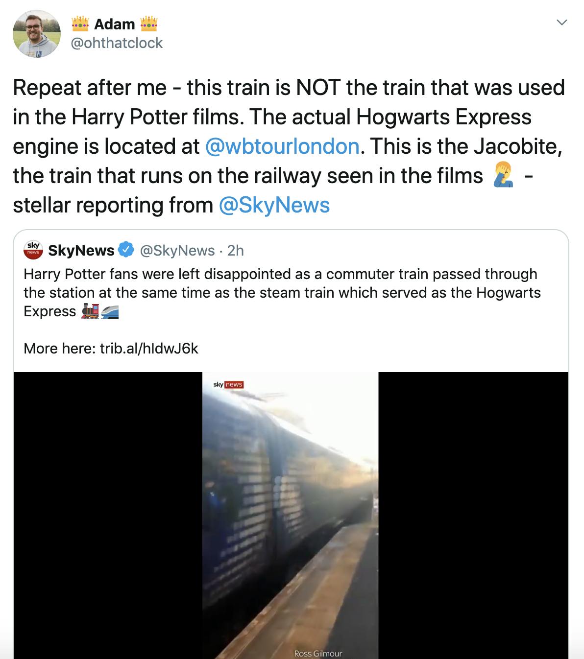 "Repeat after me - this train is NOT the train that was used in the Harry Potter films. The actual Hogwarts Express engine is located at  @wbtourlondon . This is the Jacobite, the train that runs on the railway seen in the films Man facepalming - stellar reporting from  @SkyNews" Embedded tweet from sky news featuring footage of the trains and the text "Harry Potter fans were left disappointed as a commuter train passed through the station at the same time as the steam train which served as the Hogwarts Express Steam locomotiveHigh-speed train"