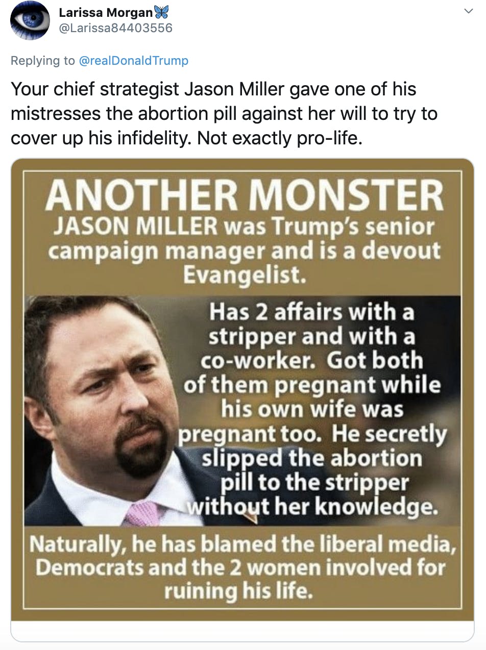 "Your chief strategist Jason Miller gave one of his mistresses the abortion pill against her will to try to cover up his infidelity. Not exactly pro-life." Image of Jason Miller with text "Another monster. Jason Miller was Trump's senior campaign manager and a devout evangelist. Has two affairs with a stripper and a coworker. Got both of them pregnant while his own wife was pregnant too. He secretly slipped the abortion pill to the stripper without her knowledge. Naturally he has blamed the liberal media, Democrats and the two women for ruining his life."